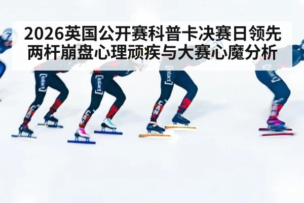 2026英国公开赛科普卡决赛日领先两杆崩盘心理顽疾与大赛心魔分析