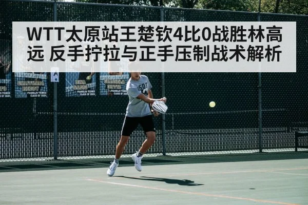 WTT太原站王楚钦4比0战胜林高远 反手拧拉与正手压制战术解析