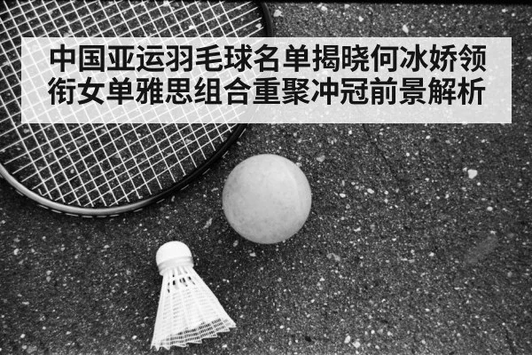中国亚运羽毛球名单揭晓何冰娇领衔女单雅思组合重聚冲冠前景解析
