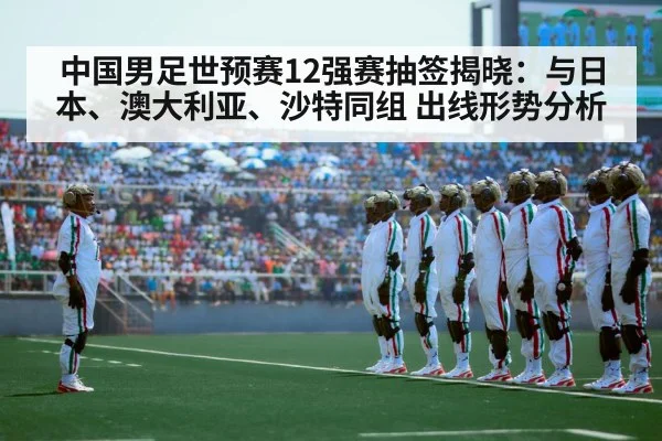 中国男足世预赛12强赛抽签揭晓：与日本、澳大利亚、沙特同组 出线形势分析