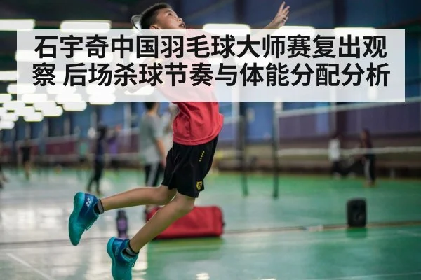 石宇奇中国羽毛球大师赛复出观察 后场杀球节奏与体能分配分析
