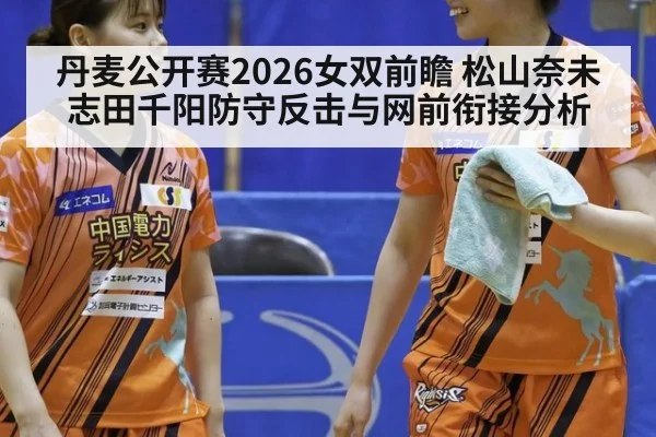 丹麦公开赛2026女双前瞻 松山奈未志田千阳防守反击与网前衔接分析