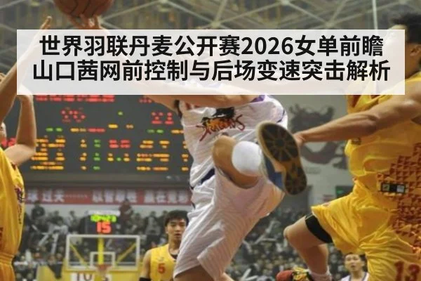 世界羽联丹麦公开赛2026女单前瞻 山口茜网前控制与后场变速突击解析