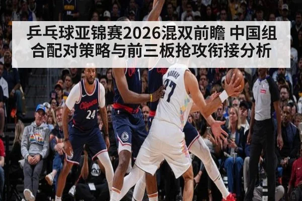 乒乓球亚锦赛2026混双前瞻 中国组合配对策略与前三板抢攻衔接分析