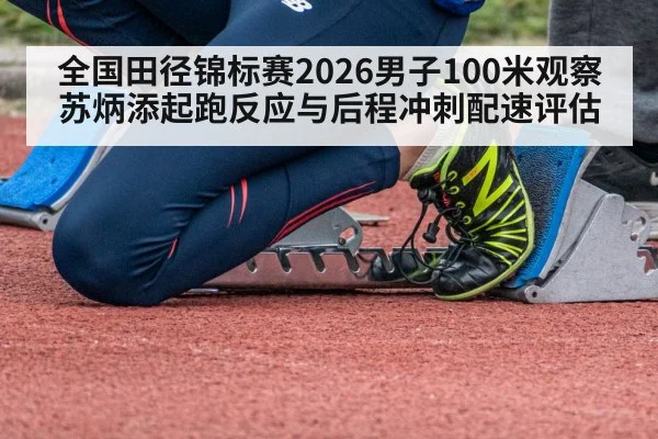 全国田径锦标赛2026男子100米观察 苏炳添起跑反应与后程冲刺配速评估